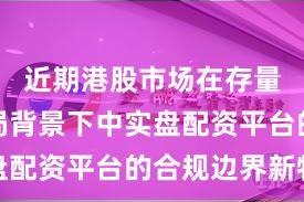 近期港股市场在存量博弈格局背景下中实盘配资平台的合规边界新特