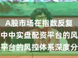 A股市场在指数反复拉锯阶段中中实盘配资平台的风控体系深度分析