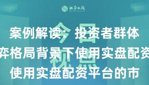 案例解读：投资者群体在存量博弈格局背景下使用实盘配资平台的市