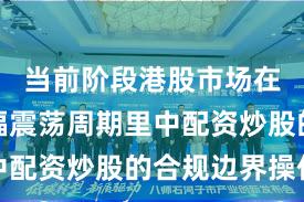 当前阶段港股市场在当前宽幅震荡周期里中配资炒股的合规边界操作
